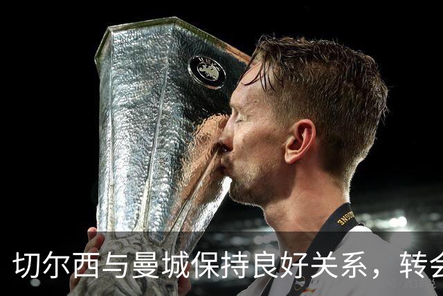 切尔西与曼城保持良好关系，转会动态引人关注